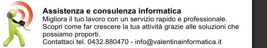 Assistenza e consulenza informatica Migliora il tuo lavoro con un servizio rapido e professionale. Scopri come far crescere la tua attivit grazie alle soluzioni che possiamo proporti. Contattaci tel. 0432.880470 - info@valentinainformatica.it