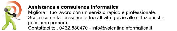 Assistenza e consulenza informatica Migliora il tuo lavoro con un servizio rapido e professionale. Scopri come far crescere la tua attivit grazie alle soluzioni che possiamo proporti. Contattaci tel. 0432.880470 - info@valentinainformatica.it